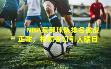 NBA东部球队排名激战正酣，格局变幻引人瞩目