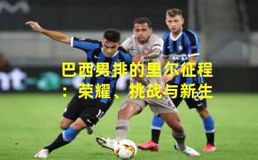 巴西男排的里尔征程：荣耀、挑战与新生