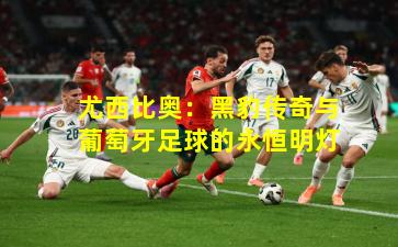 尤西比奥：黑豹传奇与葡萄牙足球的永恒明灯