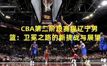 CBA第二阶段赛程辽宁男篮：卫冕之路的新挑战与展望