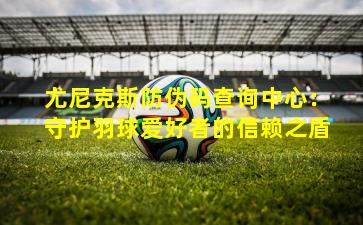 尤尼克斯防伪码查询中心:守护羽球爱好者的信赖之盾