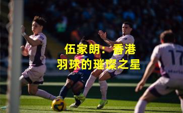 伍家朗:香港羽球的璀璨之星